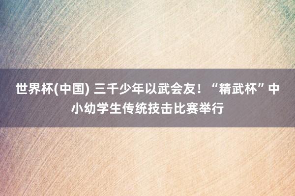 世界杯(中国) 三千少年以武会友！“精武杯”中小幼学生传统技击比赛举行
