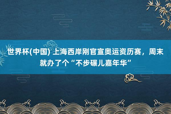 世界杯(中国) 上海西岸刚官宣奥运资历赛，周末就办了个“不步碾儿嘉年华”