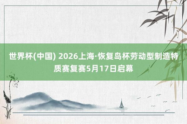 世界杯(中国) 2026上海·恢复岛杯劳动型制造特质赛复赛5月17日启幕