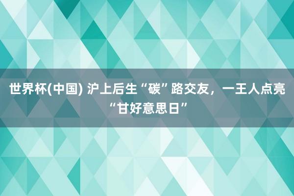 世界杯(中国) 沪上后生“碳”路交友，一王人点亮“甘好意思日”