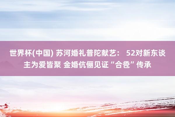 世界杯(中国) 苏河婚礼普陀献艺： 52对新东谈主为爱皆聚 金婚伉俪见证“合卺”传承