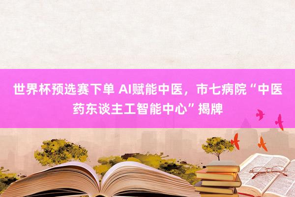 世界杯预选赛下单 AI赋能中医，市七病院“中医药东谈主工智能中心”揭牌