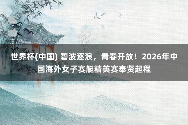 世界杯(中国) 碧波逐浪，青春开放！2026年中国海外女子赛艇精英赛奉贤起程