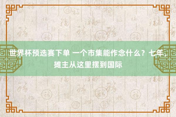 世界杯预选赛下单 一个市集能作念什么？七年，摊主从这里摆到国际