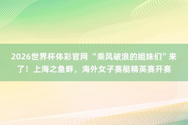 2026世界杯体彩官网 “乘风破浪的姐妹们”来了！上海之鱼畔，海外女子赛艇精英赛开赛