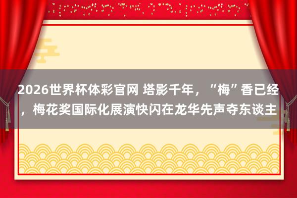 2026世界杯体彩官网 塔影千年，“梅”香已经，梅花奖国际化展演快闪在龙华先声夺东谈主