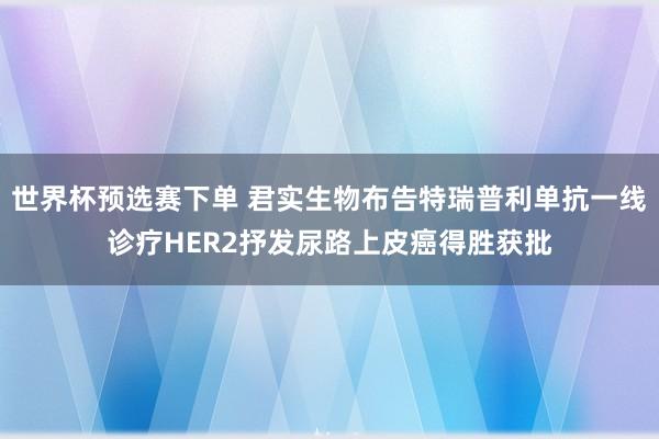 世界杯预选赛下单 君实生物布告特瑞普利单抗一线诊疗HER2抒发尿路上皮癌得胜获批
