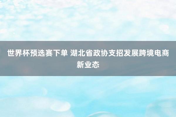 世界杯预选赛下单 湖北省政协支招发展跨境电商新业态