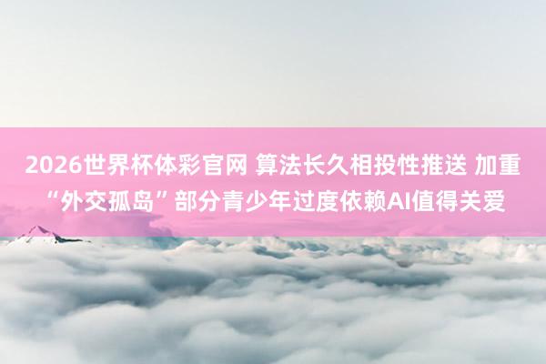 2026世界杯体彩官网 算法长久相投性推送 加重“外交孤岛”部分青少年过度依赖AI值得关爱