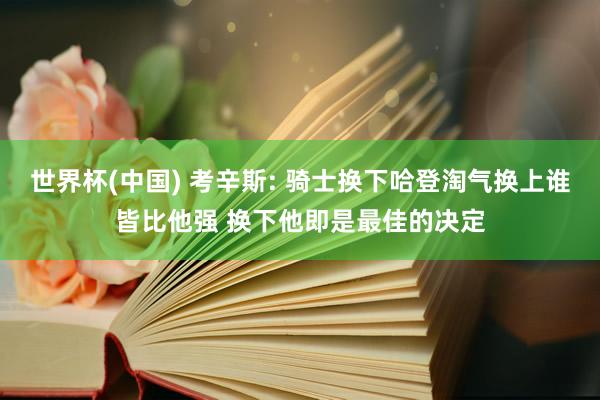 世界杯(中国) 考辛斯: 骑士换下哈登淘气换上谁皆比他强 换下他即是最佳的决定