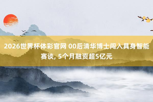 2026世界杯体彩官网 00后清华博士闯入具身智能赛谈， 5个月融资超5亿元