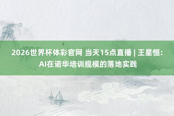 2026世界杯体彩官网 当天15点直播 | 王星恒: AI在诺华培训规模的落地实践
