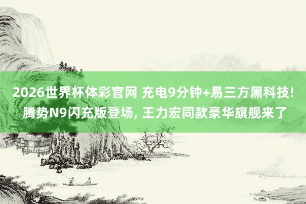 2026世界杯体彩官网 充电9分钟+易三方黑科技! 腾势N9闪充版登场， 王力宏同款豪华旗舰来了