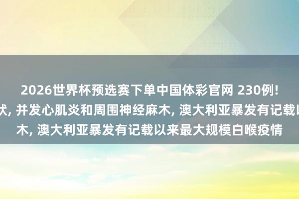 2026世界杯预选赛下单中国体彩官网 230例! 严重者可出现中毒症状， 并发心肌炎和周围神经麻木， 澳大利亚暴发有记载以来最大规模白喉疫情