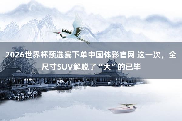 2026世界杯预选赛下单中国体彩官网 这一次，全尺寸SUV解脱了“大”的已毕
