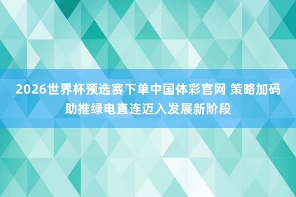 2026世界杯预选赛下单中国体彩官网 策略加码助推绿电直连迈入发展新阶段