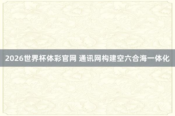 2026世界杯体彩官网 通讯网构建空六合海一体化