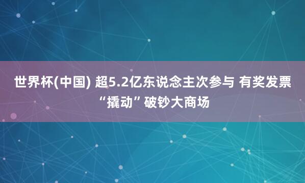 世界杯(中国) 超5.2亿东说念主次参与 有奖发票“撬动”破钞大商场