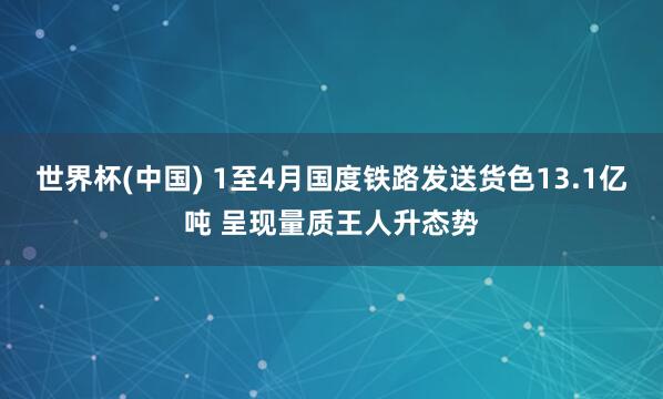 世界杯(中国) 1至4月国度铁路发送货色13.1亿吨 呈现量质王人升态势