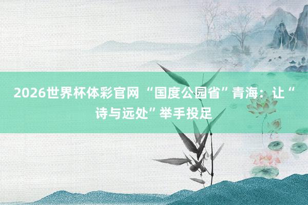2026世界杯体彩官网 “国度公园省”青海：让“诗与远处”举手投足