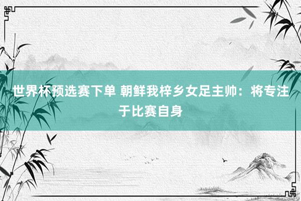 世界杯预选赛下单 朝鲜我梓乡女足主帅：将专注于比赛自身