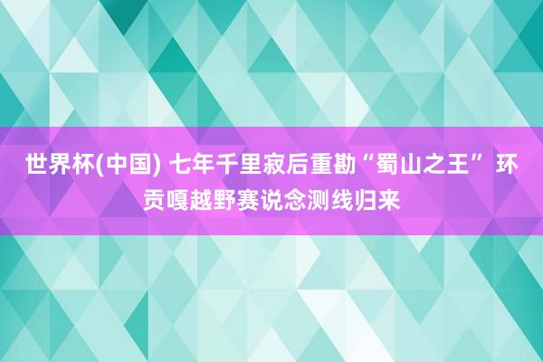 世界杯(中国) 七年千里寂后重勘“蜀山之王” 环贡嘎越野赛说念测线归来