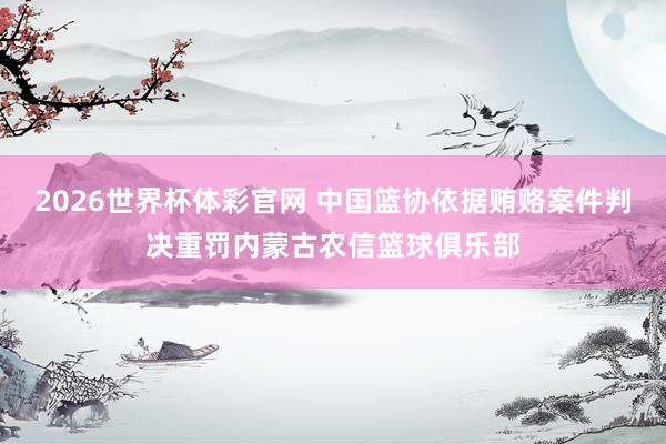 2026世界杯体彩官网 中国篮协依据贿赂案件判决重罚内蒙古农信篮球俱乐部