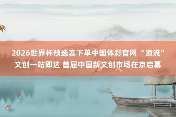 2026世界杯预选赛下单中国体彩官网 “顶流”文创一站即达 首届中国新文创市场在京启幕