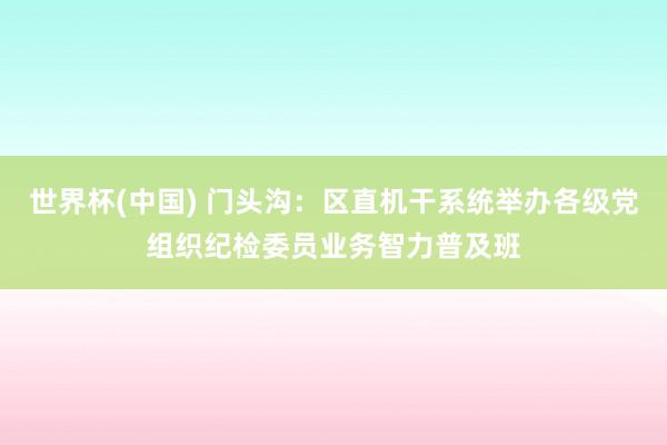 世界杯(中国) 门头沟：区直机干系统举办各级党组织纪检委员业务智力普及班