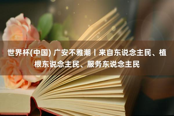 世界杯(中国) 广安不雅潮丨来自东说念主民、植根东说念主民、服务东说念主民