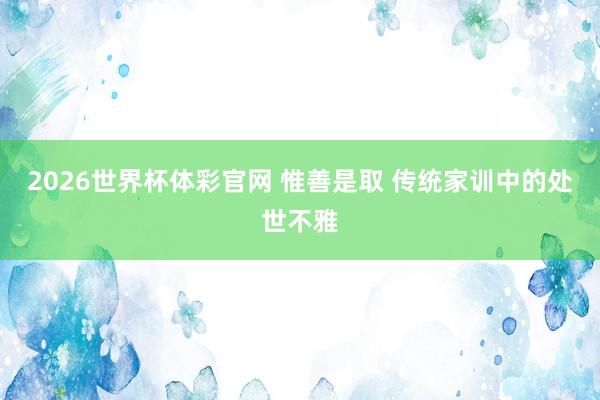 2026世界杯体彩官网 惟善是取 传统家训中的处世不雅