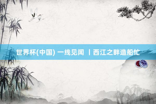 世界杯(中国) 一线见闻 丨西江之畔造船忙