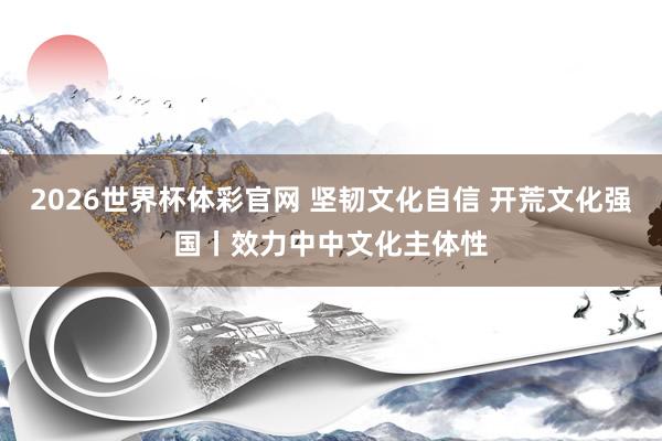 2026世界杯体彩官网 坚韧文化自信 开荒文化强国丨效力中中文化主体性