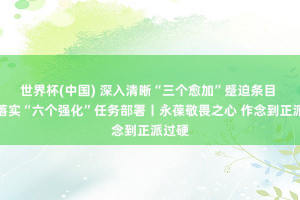 世界杯(中国) 深入清晰“三个愈加”蹙迫条目 矍铄落实“六个强化”任务部署丨永葆敬畏之心 作念到正派过硬