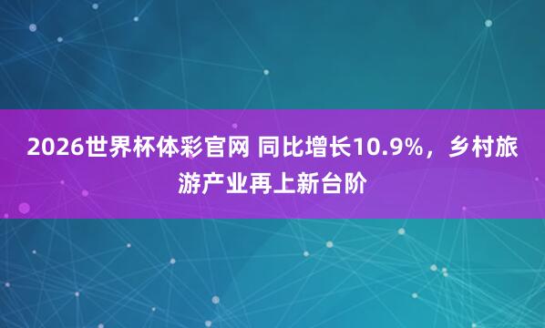 2026世界杯体彩官网 同比增长10.9%，乡村旅游产业再上新台阶