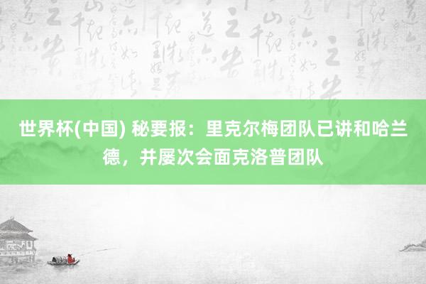 世界杯(中国) 秘要报：里克尔梅团队已讲和哈兰德，并屡次会面克洛普团队