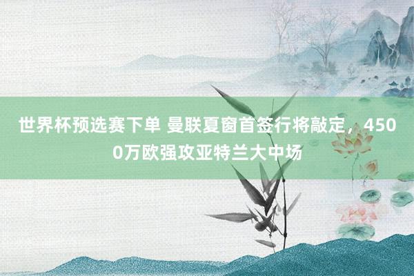 世界杯预选赛下单 曼联夏窗首签行将敲定，4500万欧强攻亚特兰大中场