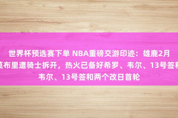 世界杯预选赛下单 NBA重磅交游印迹：雄鹿2月报价字母哥换莫布里遭骑士拆开，热火已备好希罗、韦尔、13号签和两个改日首轮