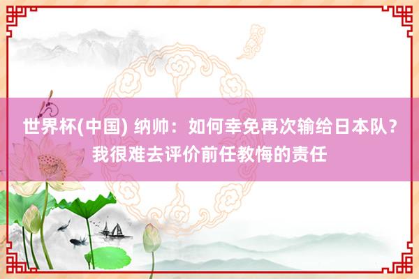 世界杯(中国) 纳帅：如何幸免再次输给日本队？我很难去评价前任教悔的责任