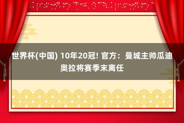 世界杯(中国) 10年20冠! 官方：曼城主帅瓜迪奥拉将赛季末离任