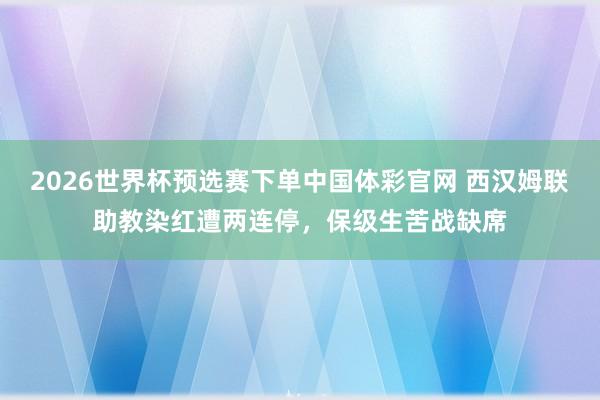 2026世界杯预选赛下单中国体彩官网 西汉姆联助教染红遭两连停，保级生苦战缺席