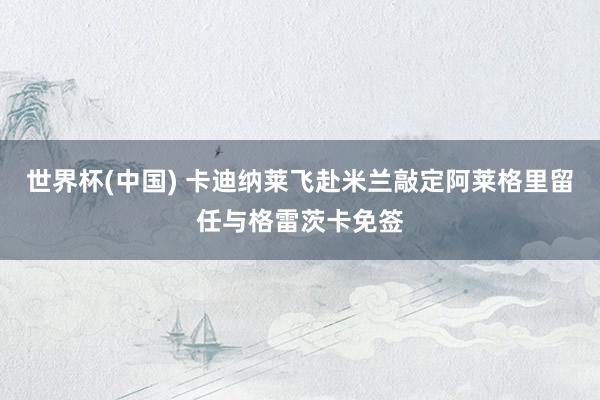 世界杯(中国) 卡迪纳莱飞赴米兰敲定阿莱格里留任与格雷茨卡免签