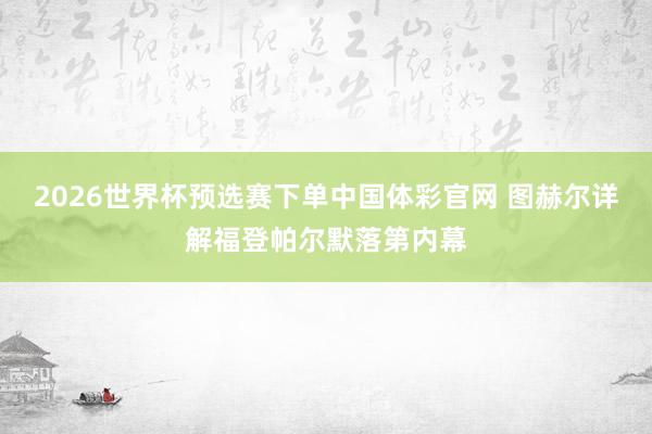 2026世界杯预选赛下单中国体彩官网 图赫尔详解福登帕尔默落第内幕