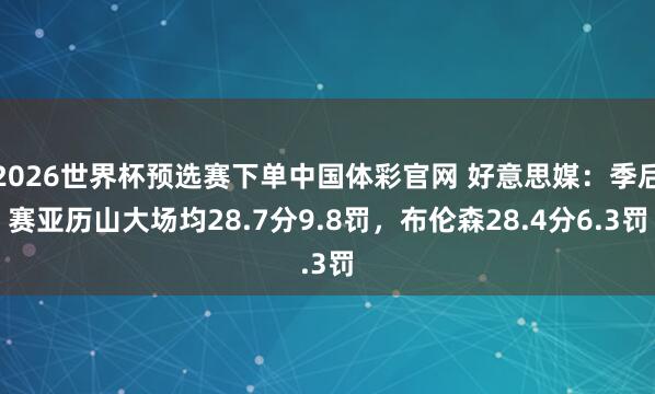 2026世界杯预选赛下单中国体彩官网 好意思媒：季后赛亚历山大场均28.7分9.8罚，布伦森28.4分6.3罚