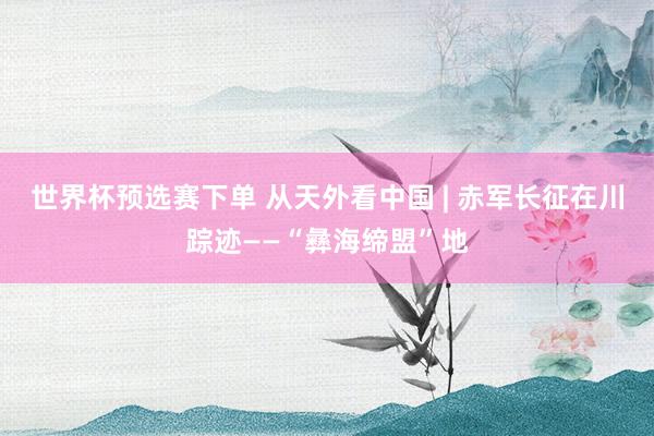 世界杯预选赛下单 从天外看中国 | 赤军长征在川踪迹——“彝海缔盟”地