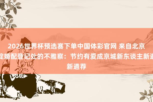 2026世界杯预选赛下单中国体彩官网 来自北京海淀婚配登记处的不雅察：节约有爱成京城新东谈主新遴荐