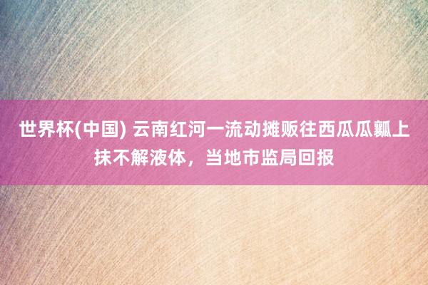 世界杯(中国) 云南红河一流动摊贩往西瓜瓜瓤上抹不解液体，当地市监局回报