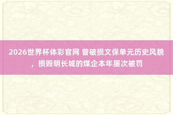 2026世界杯体彩官网 曾破损文保单元历史风貌，损毁明长城的煤企本年屡次被罚