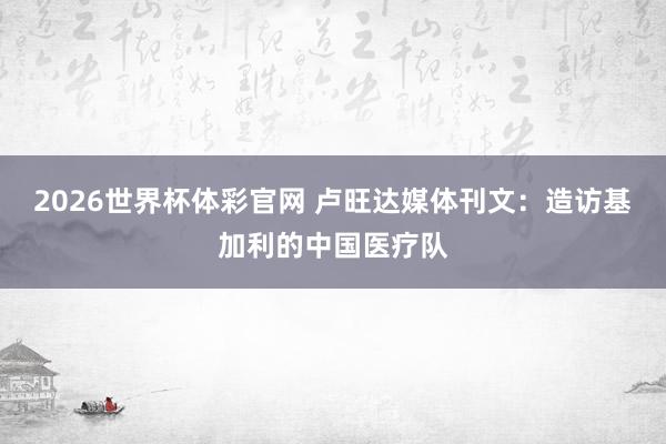 2026世界杯体彩官网 卢旺达媒体刊文：造访基加利的中国医疗队
