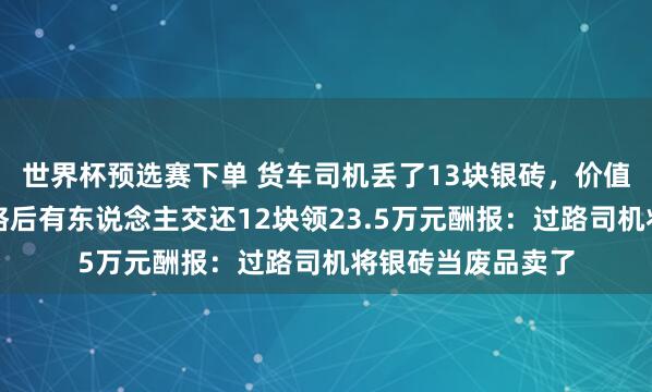 世界杯预选赛下单 货车司机丢了13块银砖，价值百万元！重金赏格后有东说念主交还12块领23.5万元酬报：过路司机将银砖当废品卖了